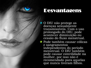 DesvantagensO DIU não protege as doenças sexualmente transmissíveis. Com o uso prolongado do DIU, pode acontecer diminuição ou cessão do fluxo menstrual.Pode também causar cólicas e sangramentos independentes do período menstrual. O DIU também pode causar esterilidade na mulher, por isso não é recomendado para aquelas que nunca tiveram filhos.