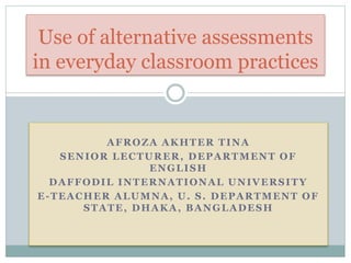 AFROZA AKHTER TINA
SENIOR LECTURER, DEPARTMENT OF
ENGLISH
DAFFODIL INTERNATIONAL UNIVERSITY
E-TEACHER ALUMNA, U. S. DEPARTMENT OF
STATE, DHAKA, BANGLADESH
Use of alternative assessments
in everyday classroom practices
 