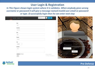 Pre-Defense
User Login & Registration
In This Figure shown login system where it is validates. When anybody gives wrong
username or password it will give a message named invalid user email or password
or type. If successfully login then he can enter next step
10
 