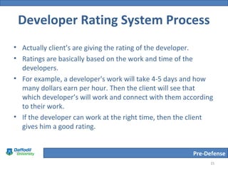 Pre-Defense
Developer Rating System Process
• Actually client’s are giving the rating of the developer.
• Ratings are basically based on the work and time of the
developers.
• For example, a developer's work will take 4-5 days and how
many dollars earn per hour. Then the client will see that
which developer’s will work and connect with them according
to their work.
• If the developer can work at the right time, then the client
gives him a good rating.
15
 