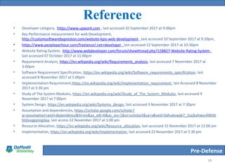 Pre-Defense
Reference
• Developer category, https://www.upwork.com , last accessed 10 September 2017 at 9:00pm
• Key Performance measurement for web Development,
http://customsoftwarebypreston.com/website-kpis-web-development , last accessed 10 September 2017 at 9:20pm
• https://www.peopleperhour.com/freelance/.net+developer , last accessed 12 September 2017 at 10:30pm
• Website Rating System, http://www.webdeveloper.com/forum/showthread.php?158827-Website-Rating-System ,
last accessed 07 October 2017 at 11:00pm
• Requirement Analysis, https://en.wikipedia.org/wiki/Requirements_analysis, last accessed 7 November 2017 at
3:00pm
• Software Requirement Specification, https://en.wikipedia.org/wiki/Software_requirements_specification, last
accessed 8 November 2017 at 5:00pm
• Implementation Requirement,https://en.wikipedia.org/wiki/Implementation_requirement, last Accessed 8 November
2017 at 3:30 pm
• Study of The System Modules, https://en.wikipedia.org/wiki/Study_of_The_System_Modules, last accessed 9
November 2017 at 7:00pm
• System Design, https://en.wikipedia.org/wiki/Systems_design, last accessed 9 November 2017 at 7:30pm
• Assumption and dependencies, https://scholar.google.com/scholar?
q=assumption+and+dependency&hl=en&as_sdt=0&as_vis=1&oi=scholart&sa=x&ved=0ahukewjjk7_1ozjkahwsc44khb
btdvsqgqmigdaa, last access 12 November 2017 at 1:00 pm
• Resource Allocation, https://en.wikipedia.org/wiki/Resource_allocation, last accessed 15 November 2017 at 12:00 am
• Implementation, https://en.wikipedia.org/wiki/Implementation, last accessed 22 November 2017 at 5:30 pm
18
 