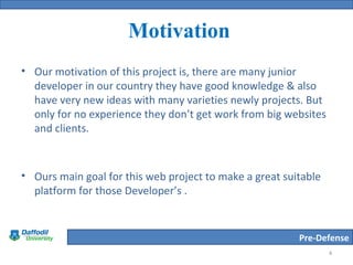 Pre-Defense
Motivation
• Our motivation of this project is, there are many junior
developer in our country they have good knowledge & also
have very new ideas with many varieties newly projects. But
only for no experience they don’t get work from big websites
and clients.
• Ours main goal for this web project to make a great suitable
platform for those Developer’s .
4
 