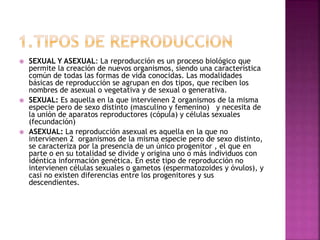  SEXUAL Y ASEXUAL: La reproducción es un proceso biológico que
permite la creación de nuevos organismos, siendo una característica
común de todas las formas de vida conocidas. Las modalidades
básicas de reproducción se agrupan en dos tipos, que reciben los
nombres de asexual o vegetativa y de sexual o generativa.
 SEXUAL: Es aquella en la que intervienen 2 organismos de la misma
especie pero de sexo distinto (masculino y femenino) y necesita de
la unión de aparatos reproductores (cópula) y células sexuales
(fecundación)
 ASEXUAL: La reproducción asexual es aquella en la que no
intervienen 2 organismos de la misma especie pero de sexo distinto,
se caracteriza por la presencia de un único progenitor , el que en
parte o en su totalidad se divide y origina uno o más individuos con
idéntica información genética. En este tipo de reproducción no
intervienen células sexuales o gametos (espermatozoides y óvulos), y
casi no existen diferencias entre los progenitores y sus
descendientes.
 