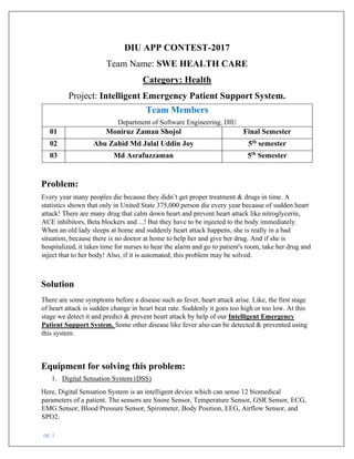 pg. 1
DIU APP CONTEST-2017
Team Name: SWE HEALTH CARE
Category: Health
Project: Intelligent Emergency Patient Support System.
Team Members
Department of Software Engineering, DIU
01 Moniruz Zaman Shojol Final Semester
02 Abu Zahid Md Jalal Uddin Joy 5th
semester
03 Md Asrafuzzaman 5th
Semester
Problem:
Every year many peoples die because they didn’t get proper treatment & drugs in time. A
statistics shown that only in United State 375,000 person die every year because of sudden heart
attack! There are many drug that calm down heart and prevent heart attack like nitroglycerin,
ACE inhibitors, Beta blockers and ...! But they have to be injected to the body immediately.
When an old lady sleeps at home and suddenly heart attack happens, she is really in a bad
situation, because there is no doctor at home to help her and give her drug. And if she is
hospitalized, it takes time for nurses to hear the alarm and go to patient's room, take her drug and
inject that to her body! Also, if it is automated; this problem may be solved.
Solution
There are some symptoms before a disease such as fever, heart attack arise. Like, the first stage
of heart attack is sudden change in heart beat rate. Suddenly it goes too high or too low. At this
stage we detect it and predict & prevent heart attack by help of our Intelligent Emergency
Patient Support System. Some other disease like fever also can be detected & prevented using
this system.
Equipment for solving this problem:
1. Digital Sensation System (DSS)
Here, Digital Sensation System is an intelligent device which can sense 12 biomedical
parameters of a patient. The sensors are Snore Sensor, Temperature Sensor, GSR Sensor, ECG,
EMG Sensor, Blood Pressure Sensor, Spirometer, Body Position, EEG, Airflow Sensor, and
SPO2.
 