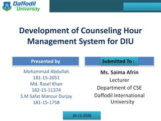 Final Year Defense
Presented by Supervised by
Development of Counseling Hour
Management System for DIU
Mohammad Abdullah
181-15-2051
Md. Rasel Khan
182-15-11374
S.M Safat Manzur Durjay
181-15-1758
Ms. Saima Afrin
Lecturer
Department of CSE
Daffodil International
University
Sunday, 5th May 2019
10-12-2020
Submitted To :
 