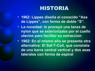 HISTORIA 1962: Lippes diseña el conocido “Asa de Lippes”, con forma de doble “S”. La novedad: le proveyó una tanza de nylon que se exteriorizaba por el cuello uterino para facilitar su extraccion 1962: En el mismo año se presenta otra alternativa: El Saf-T-Coil, que consistía de una barra central vertical y dos asas laterales con forma de espiral 