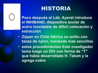 HISTORIA Poco después el Lab. Ayerst introduce el INHIBAND, dispositivo anular de acero inoxidable de difícil colocación y extracción Zipper en Chile fabrica un anillo con tanza de nylon, haciendo mas sencillos estos procedimientos Este nvestigador toma luego un DIU con forma de “T” que había desarrollado H. Tatum y le agrega cobre 