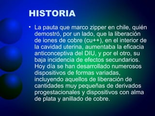 HISTORIA La pauta que marco zipper en chile, quién demostró, por un lado, que la liberación de iones de cobre (cu++), en el interior de la cavidad uterina, aumentaba la eficacia anticonceptiva del DIU, y por el otro, su baja incidencia de efectos secundarios. Hoy día se han desarrollado numerosos dispositivos de formas variadas, incluyendo aquellos de liberación de cantidades muy pequeñas de derivados progestacionales y dispositivos con alma de plata y anillado de cobre. 