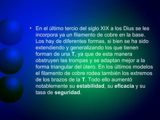 En el último tercio del siglo XIX a los Dius se les incorpora ya un filamento de cobre en la base. Los hay de diferentes formas, si bien se ha sido extendiendo y generalizando los que tienen forman de una  T , ya que de esta manera obstruyen las trompas y se adaptan mejor a la forma triangular del útero. En los últimos modelos el filamento de cobre rodea también los extremos de los brazos de la  T . Todo ello aumentó notablemente su  estabilidad , su  eficacia  y su tasa de  seguridad .  