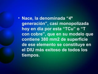 Nace, la denominada “4º generación”, casi monopolizada hoy en día por esta “TCu” o “T con cobre”, que en su modelo que contiene 380 mm2 de superficie de ese elemento se constituye en el DIU más exitoso de todos los tiempos. 