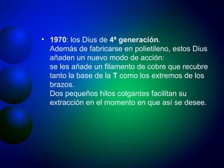 1970 : los Dius de  4ª generación . Además de fabricarse en polietileno, estos Dius añaden un nuevo modo de acción: se les añade un filamento de cobre que recubre tanto la base de la  T  como los extremos de los brazos. Dos pequeños hilos colgantes facilitan su extracción en el momento en que así se desee. 