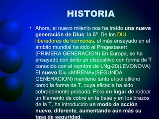 HISTORIA Ahora, el nuevo milenio nos ha traído  una nueva generación de Dius : la  5ª . De los  DIU liberadores de hormonas , el más ensayado en el ámbito mundial ha sido el Progestasert (PRIMERA GENERACION) En Europa, se ha ensayado con éxito un dispositivo con forma de T conocido con el nombre de LNg-20(LEVONOVA) El  nuevo  Diu «MIRENA»(SEGUNDA GENERACION) mantiene tanto el polietileno como la forma de T, cuya eficacia ha sido sobradamente probada. Pero  en lugar de  rodear un filamento de cobre en la base y en los brazos de la T, ha introducido  un modo de acción nuevo, diferente, aumentando aún más su tasa de seguridad.   