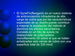 El GyneFix(flexigard) es un nuevo sistema de anticoncepción intrauterina de alta carga de cobre que por las características especiales de su diseño puede contribuir a mejorar la aceptación del método al disminuir los efectos secundarios. Consiste en un hilo de sutura no reabsorvible de polipropileno monofilamento 00 sobre el que se hallan enhebradas seis vainas de cobre con una superficie total de 330 mm2.  