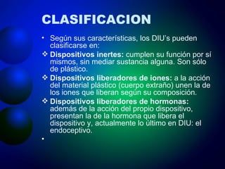CLASIFICACION Según sus características, los DIU’s pueden clasificarse en:  Dispositivos inertes:  cumplen su función por sí mismos, sin mediar sustancia alguna. Son sólo de plástico.  Dispositivos liberadores de iones:  a la acción del material plástico (cuerpo extraño) unen la de los iones que liberan según su composición .    Dispositivos liberadores de hormonas:  además de la acción del propio dispositivo, presentan la de la hormona que libera el dispositivo y, actualmente lo último en DIU: el endoceptivo.       