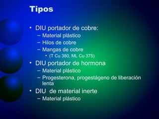 Tipos DIU portador de cobre:  Material plástico Hilos de cobre Mangas de cobre (T Cu 380, ML Cu 375) DIU portador de hormona Material plástico Progesterona, progestágeno de liberación lenta DIU  de material inerte Material plástico 