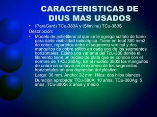 CARACTERISTICAS DE DIUS MAS USADOS (ParaGard) TCu-380A y (Slimline) TCu-380S Descripción: Modelo de polietileno al que se le agrega sulfato de bario para darle visibilidad radiológica. Tiene en total 380 mm2 de cobre, repartidos entre el segmento vertical y dos manguitos de cobre sólido en cada uno de los segmentos horizontales. Existe una variante del Tcu-380 donde el filamento tiene un núcleo de plata que se conoce con el nombre de T-Cu 380Ag. En el modelo 380S los manguitos de cobre se colocan en el extremo de los segmentos horizontales en una depresión del plástico. Largo: 36 mm. Ancho: 32 mm. Hilos: dos hilos blancos. Duración aprobada: TCu-380A: 10 años, TCu-380Ag: 5 años, TCu-380S: 2 años y medio 