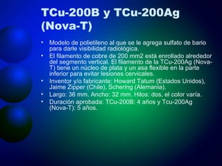 TCu-200B y TCu-200Ag (Nova-T) Modelo de polietileno al que se le agrega sulfato de bario para darle visibilidad radiológica. El filamento de cobre de 200 mm2 está enrollado alrededor del segmento vertical. El filamento de la TCu-200Ag (Nova-T) tiene un núcleo de plata y un asa flexible en la parte inferior para evitar lesiones cervicales. Inventor y/o fabricante: Howard Tatum (Estados Unidos), Jaime Zipper (Chile), Schering (Alemania). Largo: 36 mm. Ancho: 32 mm. Hilos: dos, el color varía. Duración aprobada: TCu-200B: 4 años y Tcu-200Ag (Nova-T): 5 años. 