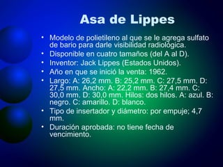 Asa de Lippes Modelo de polietileno al que se le agrega sulfato de bario para darle visibilidad radiológica. Disponible en cuatro tamaños (del A al D). Inventor: Jack Lippes (Estados Unidos). Año en que se inició la venta: 1962. Largo: A: 26,2 mm. B: 25,2 mm. C: 27,5 mm. D: 27,5 mm. Ancho: A: 22,2 mm. B: 27,4 mm. C: 30,0 mm. D: 30,0 mm. Hilos: dos hilos. A: azul. B: negro. C: amarillo. D: blanco. Tipo de insertador y diámetro: por empuje; 4,7 mm. Duración aprobada: no tiene fecha de vencimiento. 