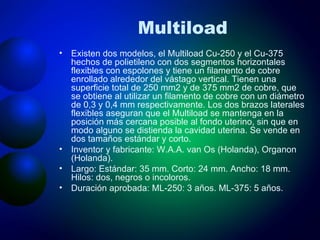 Multiload Existen dos modelos, el Multiload Cu-250 y el Cu-375 hechos de polietileno con dos segmentos horizontales flexibles con espolones y tiene un filamento de cobre enrollado alrededor del vástago vertical. Tienen una superficie total de 250 mm2 y de 375 mm2 de cobre, que se obtiene al utilizar un filamento de cobre con un diámetro de 0,3 y 0,4 mm respectivamente. Los dos brazos laterales flexibles aseguran que el Multiload se mantenga en la posición más cercana posible al fondo uterino, sin que en modo alguno se distienda la cavidad uterina. Se vende en dos tamaños estándar y corto. Inventor y fabricante: W.A.A. van Os (Holanda), Organon (Holanda). Largo: Estándar: 35 mm. Corto: 24 mm. Ancho: 18 mm. Hilos: dos, negros o incoloros. Duración aprobada: ML-250: 3 años. ML-375: 5 años. 