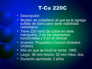 T-Cu 220C Descripción: Modelo de polietileno al que se le agrega sulfato de bario para darle visibilidad radiológica. Tiene 220 mm2 de cobre en siete manguitos, 2 en los segmentos horizontales y 5 en el vertical. Inventor: Population Council (Estados Unidos). Año en que se inició la venta: 1980. Largo: 36 mm Ancho: 32 mm Hilos: dos. Duración aprobada: 3 años. 