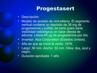 Progestasert Descripción: Modelo de acetato de vinil-etileno. El segmento vertical contiene un depósito de 38 mg de progesterona y sulfato de bario (para darle visibilidad radiológica) en base oleosa de silicona. Libera 65 μg de progesterona por día. Inventor: Alza Corporation (Estados Unidos). Año en que se inició la venta: 1976. Largo: 36 mm. Ancho: 32 mm. Hilos: dos, azul y negro. Duración aprobada: 1 año 