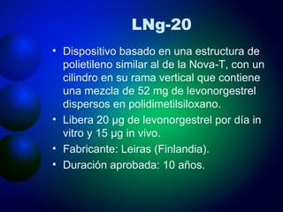 LNg-20 Dispositivo basado en una estructura de polietileno similar al de la Nova-T, con un cilindro en su rama vertical que contiene una mezcla de 52 mg de levonorgestrel dispersos en polidimetilsiloxano.  Libera 20 μg de levonorgestrel por día in vitro y 15 μg in vivo. Fabricante: Leiras (Finlandia). Duración aprobada: 10 años. 