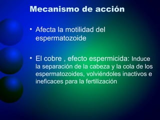 Mecanismo de acción Afecta la motilidad del espermatozoide El cobre , efecto espermicida:  Induce la separación de la cabeza y la cola de los espermatozoides, volviéndoles inactivos e ineficaces para la fertilización 