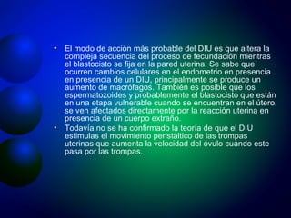 El modo de acción más probable del DIU es que altera la compleja secuencia del proceso de fecundación mientras el blastocisto se fija en la pared uterina. Se sabe que ocurren cambios celulares en el endometrio en presencia en presencia de un DIU, principalmente se produce un aumento de macrófagos. También es posible que los espermatozoides y probablemente el blastocisto que están en una etapa vulnerable cuando se encuentran en el útero, se ven afectados directamente por la reacción uterina en presencia de un cuerpo extraño. Todavía no se ha confirmado la teoría de que el DIU estimulas el movimiento peristáltico de las trompas uterinas que aumenta la velocidad del óvulo cuando este pasa por las trompas. 