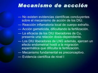 Mecanismo de accción —  No existen evidencias científicas concluyentes sobre el mecanismo de acción de los DIU. —  Reacción inflamatoria local de cuerpo extraño. —  Acción gameticida, dificultando la fertilización. —  La eficacia de los DIU liberadores de Cu, presenta una relación dosis-dependiente. —  Los DIU liberadores de LNG además, ejercen un efecto endometrial hostil a la migración espermática que dificulta la fertilización. —  Mecanismo fundamental es preconceptivo. —  Evidencia científica de nivel I 