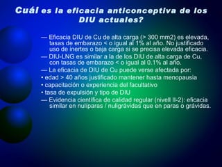 Cuál   es la eficacia anticonceptiva de los DIU actuales? —  Eficacia DIU de Cu de alta carga (> 300 mm2) es elevada, tasas de embarazo < o igual al 1% al año. No justificado uso de inertes o baja carga si se precisa elevada eficacia. —  DIU-LNG es similar a la de los DIU de alta carga de Cu, con tasas de embarazo < o igual al 0.1% al año. —  La eficacia de DIU de Cu puede verse afectada por: •  edad > 40 años justificado mantener hasta menopausia •  capacitación o experiencia del facultativo •  tasa de expulsión y tipo de DIU —  Evidencia científica de calidad regular (nivell II-2): eficacia similar en nulíparas / nuligrávidas que en paras o grávidas. 