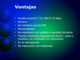 Ventajas Amplia duración T Cu 380 A 10 años Efectivo No interfiere con las RS Reversibilidad No interfieren con calidad ni cantidad de leche. Pueden insertarse después del aborto , parto o cesárea ( no medicado con hormonas) En la menopausia No interacción con medicinas 