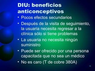 DIU: beneficios anticonceptivos Pocos efectos secundarios Después de la visita de seguimiento, la usuaria necesita regresar a la clínica sólo si tiene problemas La usuaria no necesita ningún suministro Puede ser ofrecido por una persona capacitada que no sea un médico No es caro (T de cobre 380A) 
