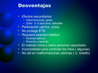 Desventajas Efectos secundarios:  Hipermenorrea, goteo Dolor  3- 5 días leve, tolerable Perforación uterina  (rara) No protege ETS Requiere examen médico: Examen pélvico Posición y tamaño El método inicia y retira personal capacitado. Incomodidad para controlar los hilos ( algunas) No útil en malformaciones uterinas ( U. bidelfo) 