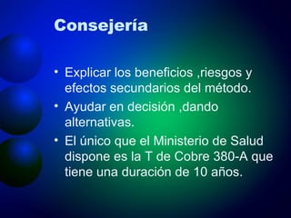 Consejería Explicar los beneficios ,riesgos y efectos secundarios del método. Ayudar en decisión ,dando alternativas. El único que el Ministerio de Salud dispone es la T de Cobre 380-A que tiene una duración de 10 años.  