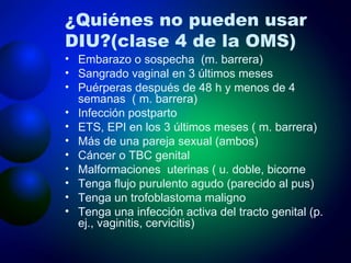 ¿Quiénes no pueden usar DIU? (clase 4 de la OMS) Embarazo o sospecha  (m. barrera) Sangrado vaginal en 3 últimos meses Puérperas después de 48 h y menos de 4 semanas  ( m. barrera) Infección postparto ETS, EPI en los 3 últimos meses ( m. barrera) Más de una pareja sexual (ambos) Cáncer o TBC genital Malformaciones  uterinas ( u. doble, bicorne Tenga flujo purulento agudo (parecido al pus) Tenga un trofoblastoma maligno Tenga una infección activa del tracto genital (p. ej., vaginitis, cervicitis) 