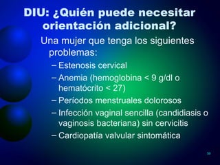 DIU: ¿Quién puede necesitar orientación adicional? Una mujer que tenga los siguientes problemas: Estenosis cervical Anemia (hemoglobina < 9 g/dl o hematócrito < 27) Períodos menstruales dolorosos Infección vaginal sencilla (candidiasis o vaginosis bacteriana) sin cervicitis Cardiopatía valvular sintomática 