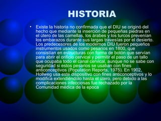 HISTORIA Existe la historia no confirmada que el DIU se originó del hecho que mediante la inserción de pequeñas piedras en el útero de las camellas, los árabes y los turcos prevenían los embarazos durante sus largas travesías por el desierto. Los predecesores de los modernos DIU fueron pequeños instrumentos usados como pesarios en 1800, que consistían en estructuras con forma de botón que servían para abrir el orificio cervical y permitir el paso de un tallo que ocupaba todo el canal cervical, aunque no se sabe con seguridad si estos pesarios se usaban con fines anticonceptivos (Population Reports, 1975). En 1902, Hollweg usa este dispositivo con fines anticonceptivos y lo modifica extendiéndolo hasta el útero, pero debido a las complicaciones infecciosas fue rechazado por la  Comunidad médica de la epoca 