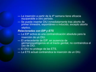 —  La inserción a partir de la 4ª semana tiene eficacia equiparable a otro período. —  Se puede insertar DIU inmediatamente tras aborto de primer trimestre, espontáneo o inducido, excepto aborto séptico. Relacionadas con EIP y ETS —  La EIP activa es una contraindicación absoluta para la inserción de un DIU. —  El antecedente de EIP, en ausencia de gérmenespatógenos en el tracto genital, no contraindica el uso de DIU. —  El DIU no protege de las ETS. —  La ETS actual contraindica la inserción de un DIU. 