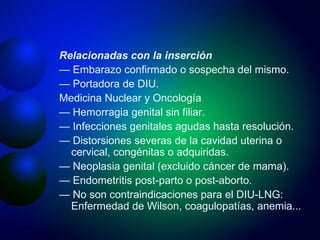 Relacionadas con la inserción —  Embarazo confirmado o sospecha del mismo. —  Portadora de DIU. Medicina Nuclear y Oncología —  Hemorragia genital sin filiar. —  Infecciones genitales agudas hasta resolución. —  Distorsiones severas de la cavidad uterina o cervical, congénitas o adquiridas. —  Neoplasia genital (excluido cáncer de mama). —  Endometritis post-parto o post-aborto. —  No son contraindicaciones para el DIU-LNG: Enfermedad de Wilson, coagulopatías, anemia... 