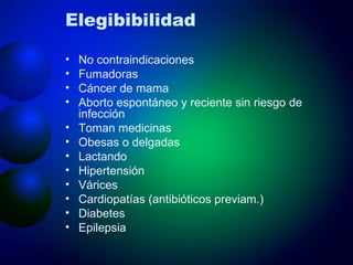 Elegibibilidad No contraindicaciones Fumadoras Cáncer de mama  Aborto espontáneo y reciente sin riesgo de infección Toman medicinas Obesas o delgadas Lactando Hipertensión  Várices Cardiopatías (antibióticos previam.) Diabetes Epilepsia 