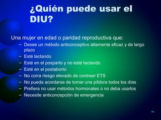 ¿Quién puede usar el DIU? Una mujer en edad o paridad reproductiva que: Desee un método anticonceptivo altamente eficaz y de largo plazo Esté lactando  Esté en el posparto y no esté lactando Esté en el postaborto  No corra riesgo elevado de contraer ETS No pueda acordarse de tomar una píldora todos los días  Prefiera no usar métodos hormonales o no deba usarlos Necesite anticoncepción de emergencia 