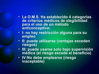 La O.M.S. Ha establecido 4 categorías de criterios médicos de elegibilidad para el uso de un método anticonceptivo: I: no hay restricción alguna para su empleo II: puede utilizarse (ventajas exceden riesgos) III: puede usarse solo bajo supervisión médica (el riesgo excede el beneficio) IV:No debe emplearse (riesgo inaceptable) 