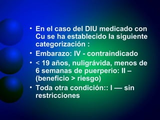 En el caso del DIU medicado con Cu se ha establecido la siguiente categorización : Embarazo: IV - contraindicado <  19 años, nuligrávida, menos de 6 semanas de puerperio: II – (beneficio > riesgo) Toda otra condición:: I –– sin restricciones 