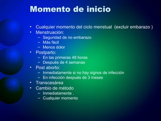 Momento de inicio Cualquier momento del ciclo menstual  (excluir embarazo ) Menstruación:  Seguridad de no embarazo Más fácil Menos dolor Postparto:  En las primeras 48 horas Después de 4 semanas Post aborto: Inmediatamente si no hay signos de infección En infección después de 3 meses Transcesárea Cambio de método Inmediatamente .  Cualquier momento 