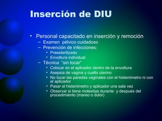 Inserción de DIU Personal capacitado en inserción y remoción Examen  pélvico cuidadoso Prevención de infecciones: Preesterilizado Envoltura individual Técnica  “sin tocar” Colocar en el aplicador dentro de la envoltura Asepsia de vagina y cuello uterino No tocar las paredes vaginales con el histerómetro ni con el aplicador Pasar el histerómetro y aplicador una sala vez Observar si tiene molestias durante  y después del procedimiento (mareo o dolor) 