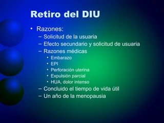 Retiro del DIU Razones: Solicitud de la usuaria Efecto secundario y solicitud de usuaria Razones médicas Embarazo EPI Perforación uterina Expulsión parcial HUA, dolor intenso Concluido el tiempo de vida útil Un año de la menopausia 