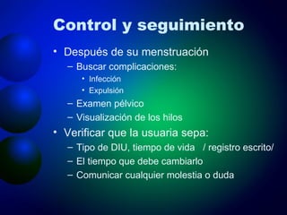 Control y seguimiento Después de su menstruación Buscar complicaciones:  Infección Expulsión Examen pélvico Visualización de los hilos  Verificar que la usuaria sepa: Tipo de DIU, tiempo de vida  / registro escrito/ El tiempo que debe cambiarlo Comunicar cualquier molestia o duda 