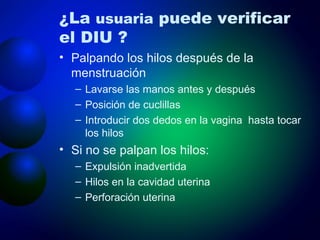 ¿La  usuaria  puede verificar el DIU ? Palpando los hilos después de la menstruación Lavarse las manos antes y después Posición de cuclillas Introducir dos dedos en la vagina  hasta tocar los hilos Si no se palpan los hilos: Expulsión inadvertida Hilos en la cavidad uterina Perforación uterina 