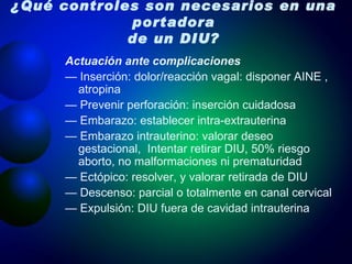 ¿Qué controles son necesarios en una portadora de un DIU? Actuación ante complicaciones —  Inserción: dolor/reacción vagal: disponer AINE , atropina —  Prevenir perforación: inserción cuidadosa —  Embarazo: establecer intra-extrauterina —  Embarazo intrauterino: valorar deseo gestacional,  Intentar retirar DIU, 50% riesgo aborto, no malformaciones ni prematuridad —  Ectópico: resolver, y valorar retirada de DIU —  Descenso: parcial o totalmente en canal cervical —  Expulsión: DIU fuera de cavidad intrauterina 