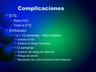 Complicaciones ETS  Retire DIU Trate la ETS Embarazo < o = 12 semanas – hilos visibles Extraer el DIU Explicar el riesgo de aborto > 12 semanas Explicar del riesgo de infección Riesgo de aborto Necesidad de control estrecho del embarazo 